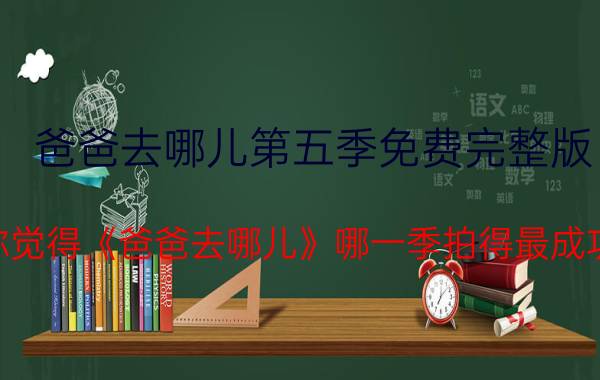 爸爸去哪儿第五季免费完整版 你觉得《爸爸去哪儿》哪一季拍得最成功？